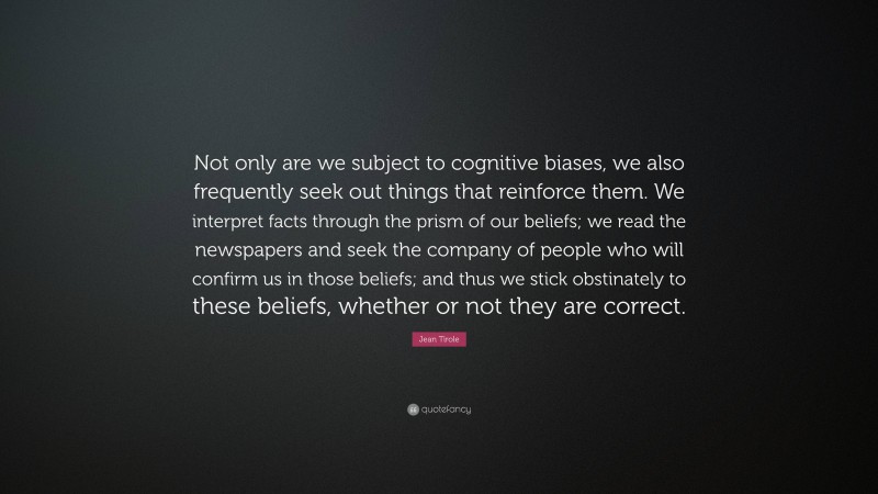 Jean Tirole Quote: “Not only are we subject to cognitive biases, we also frequently seek out things that reinforce them. We interpret facts through the prism of our beliefs; we read the newspapers and seek the company of people who will confirm us in those beliefs; and thus we stick obstinately to these beliefs, whether or not they are correct.”