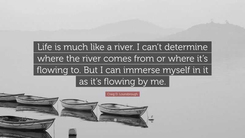 Craig D. Lounsbrough Quote: “Life is much like a river. I can’t determine where the river comes from or where it’s flowing to. But I can immerse myself in it as it’s flowing by me.”