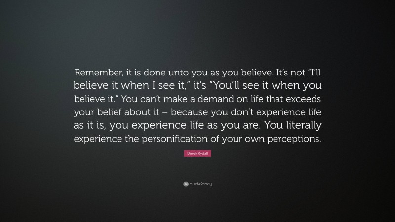 Derek Rydall Quote: “Remember, it is done unto you as you believe. It’s not “I’ll believe it when I see it,” it’s “You’ll see it when you believe it.” You can’t make a demand on life that exceeds your belief about it – because you don’t experience life as it is, you experience life as you are. You literally experience the personification of your own perceptions.”