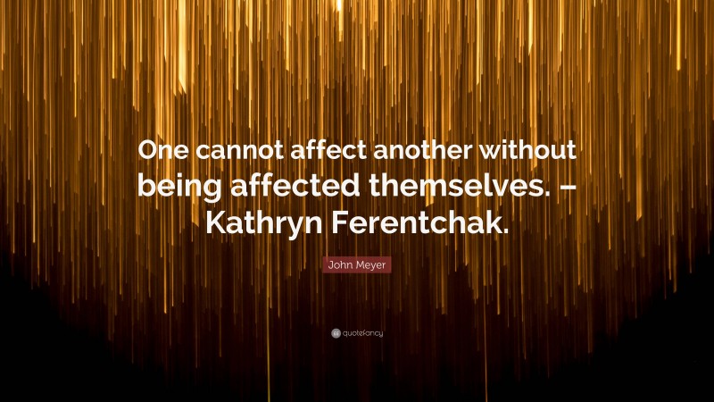 John Meyer Quote: “One cannot affect another without being affected themselves. – Kathryn Ferentchak.”