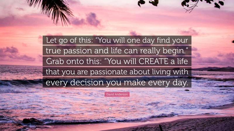 David Anderson Quote: “Let go of this: “You will one day find your true passion and life can really begin.” Grab onto this: “You will CREATE a life that you are passionate about living with every decision you make every day.”