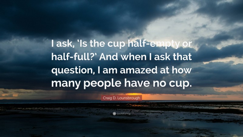 Craig D. Lounsbrough Quote: “I ask, ‘Is the cup half-empty or half-full?’ And when I ask that question, I am amazed at how many people have no cup.”