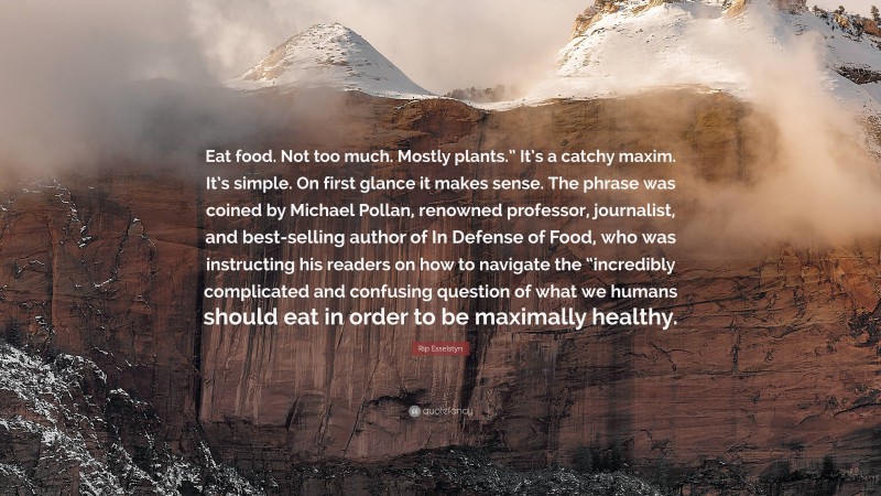 Rip Esselstyn Quote: “Eat food. Not too much. Mostly plants.” It’s a catchy maxim. It’s simple. On first glance it makes sense. The phrase was coined by Michael Pollan, renowned professor, journalist, and best-selling author of In Defense of Food, who was instructing his readers on how to navigate the “incredibly complicated and confusing question of what we humans should eat in order to be maximally healthy.”