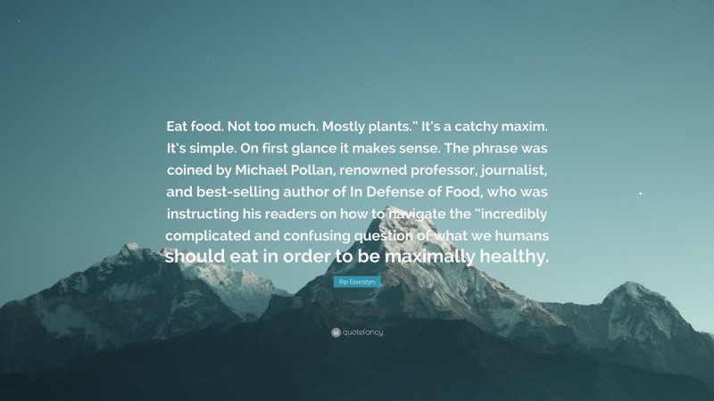 Rip Esselstyn Quote: “Eat food. Not too much. Mostly plants.” It’s a catchy maxim. It’s simple. On first glance it makes sense. The phrase was coined by Michael Pollan, renowned professor, journalist, and best-selling author of In Defense of Food, who was instructing his readers on how to navigate the “incredibly complicated and confusing question of what we humans should eat in order to be maximally healthy.”