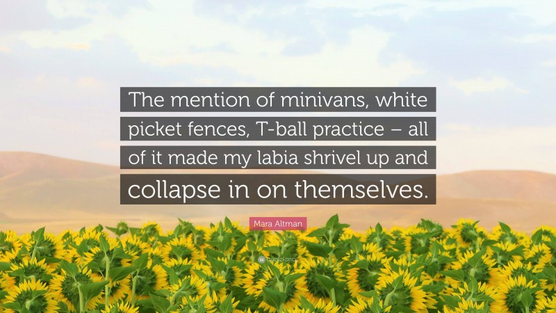 Mara Altman Quote: “The mention of minivans, white picket fences, T-ball practice – all of it made my labia shrivel up and collapse in on themselves.”