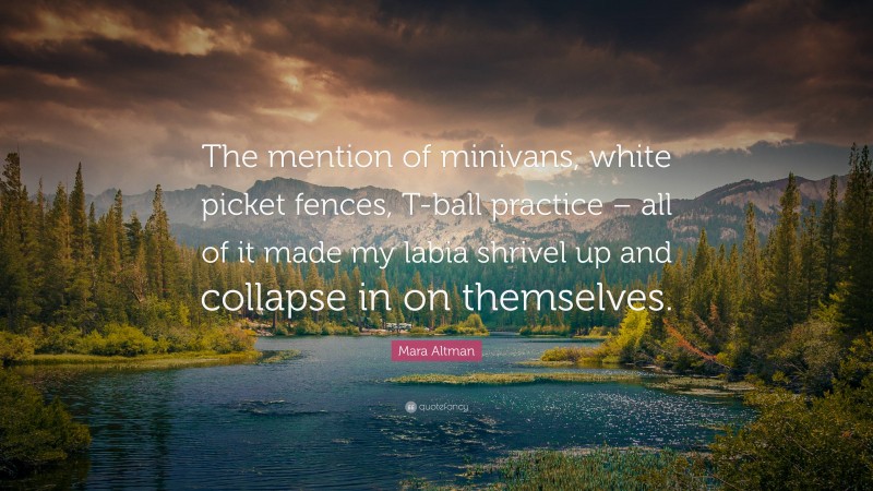 Mara Altman Quote: “The mention of minivans, white picket fences, T-ball practice – all of it made my labia shrivel up and collapse in on themselves.”