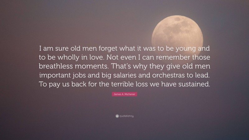 James A. Michener Quote: “I am sure old men forget what it was to be young and to be wholly in love. Not even I can remember those breathless moments. That’s why they give old men important jobs and big salaries and orchestras to lead. To pay us back for the terrible loss we have sustained.”