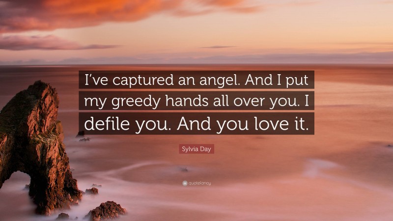 Sylvia Day Quote: “I’ve captured an angel. And I put my greedy hands all over you. I defile you. And you love it.”