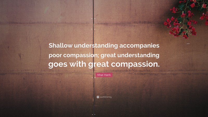 Nhat Hanh Quote: “Shallow understanding accompanies poor compassion; great understanding goes with great compassion.”