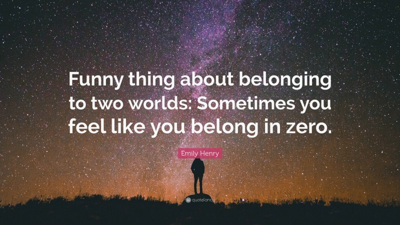 Emily Henry Quote: “Funny thing about belonging to two worlds: Sometimes you feel like you belong in zero.”