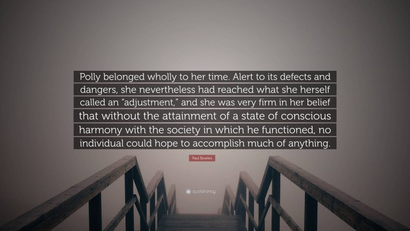 Paul Bowles Quote: “Polly belonged wholly to her time. Alert to its defects and dangers, she nevertheless had reached what she herself called an “adjustment,” and she was very firm in her belief that without the attainment of a state of conscious harmony with the society in which he functioned, no individual could hope to accomplish much of anything.”