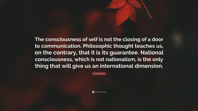 Frantz Fanon Quote: “The consciousness of self is not the closing of a door to communication. Philosophic thought teaches us, on the contrary, that it is its guarantee. National consciousness, which is not nationalism, is the only thing that will give us an international dimension.”