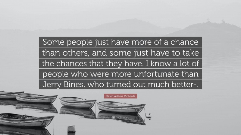 David Adams Richards Quote: “Some people just have more of a chance than others, and some just have to take the chances that they have. I know a lot of people who were more unfortunate than Jerry Bines, who turned out much better-.”