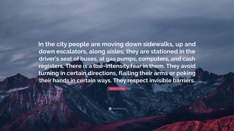 Alphonso Lingis Quote: “In the city people are moving down sidewalks, up and down escalators, along aisles; they are stationed in the driver’s seat of buses, at gas pumps, computers, and cash registers. There is a low-intensity fear in them. They avoid turning in certain directions, flailing their arms or poking their hands in certain ways. They respect invisible barriers.”