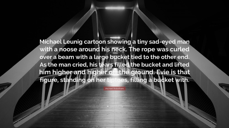 Michael Robotham Quote: “Michael Leunig cartoon showing a tiny sad-eyed man with a noose around his neck. The rope was curled over a beam with a large bucket tied to the other end. As the man cried, his tears filled the bucket and lifted him higher and higher off the ground. Evie is that figure, standing on her tiptoes, filling a bucket with.”