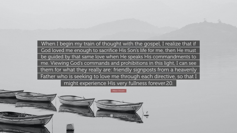 Milton Vincent Quote: “When I begin my train of thought with the gospel, I realize that if God loved me enough to sacrifice His Son’s life for me, then He must be guided by that same love when He speaks His commandments to me. Viewing God’s commands and prohibitions in this light, I can see them for what they really are: friendly signposts from a heavenly Father who is seeking to love me through each directive, so that I might experience His very fullness forever.20.”