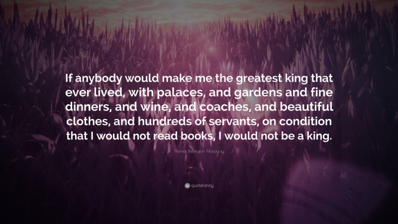 Thomas Babington Macaulay Quote: “If anybody would make me the greatest king that ever lived, with palaces, and gardens and fine dinners, and wine, and coaches, and beautiful clothes, and hundreds of servants, on condition that I would not read books, I would not be a king.”