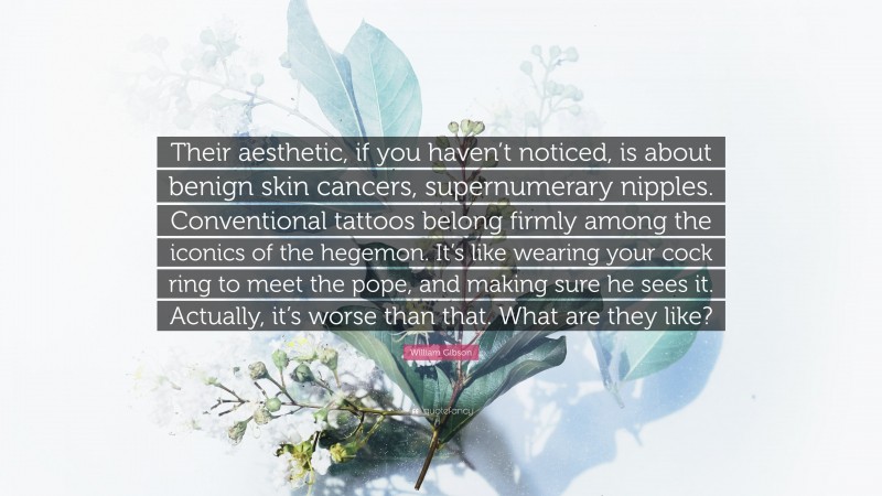 William Gibson Quote: “Their aesthetic, if you haven’t noticed, is about benign skin cancers, supernumerary nipples. Conventional tattoos belong firmly among the iconics of the hegemon. It’s like wearing your cock ring to meet the pope, and making sure he sees it. Actually, it’s worse than that. What are they like?”