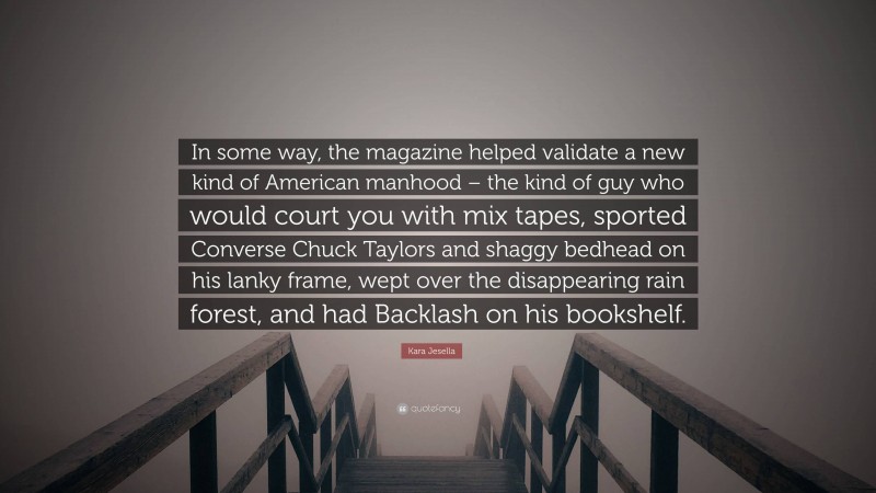 Kara Jesella Quote: “In some way, the magazine helped validate a new kind of American manhood – the kind of guy who would court you with mix tapes, sported Converse Chuck Taylors and shaggy bedhead on his lanky frame, wept over the disappearing rain forest, and had Backlash on his bookshelf.”