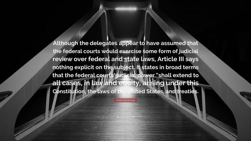 Linda Greenhouse Quote: “Although the delegates appear to have assumed that the federal courts would exercise some form of judicial review over federal and state laws, Article III says nothing explicit on the subject. It states in broad terms that the federal courts’ judicial power “shall extend to all cases, in law and equity, arising under this Constitution, the laws of the United States, and treaties.”
