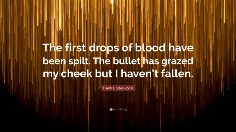 Frank Underwood Quote: “The first drops of blood have been spilt. The bullet has grazed my cheek but I haven’t fallen.”