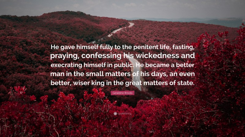 Geraldine Brooks Quote: “He gave himself fully to the penitent life, fasting, praying, confessing his wickedness and execrating himself in public. He became a better man in the small matters of his days, an even better, wiser king in the great matters of state.”