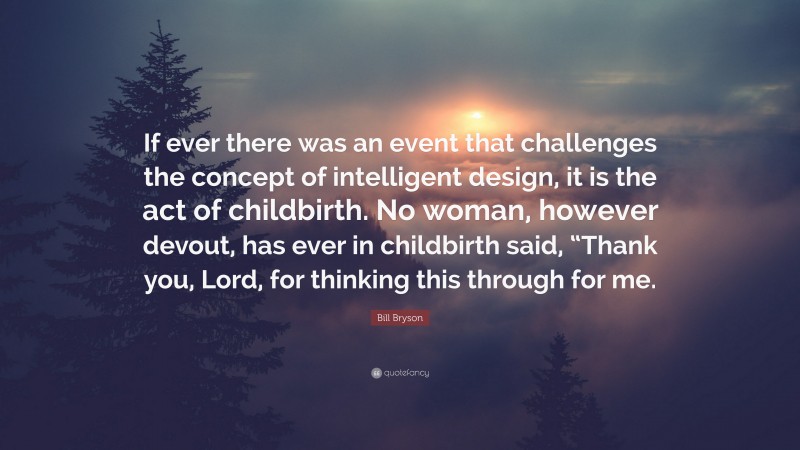 Bill Bryson Quote: “If ever there was an event that challenges the concept of intelligent design, it is the act of childbirth. No woman, however devout, has ever in childbirth said, “Thank you, Lord, for thinking this through for me.”