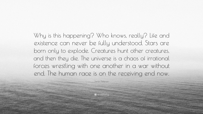 James Patterson Quote: “Why is this happening? Who knows, really? Life and existence can never be fully understood. Stars are born only to explode. Creatures hunt other creatures, and then they die. The universe is a chaos of irrational forces wrestling with one another in a war without end. The human race is on the receiving end now.”