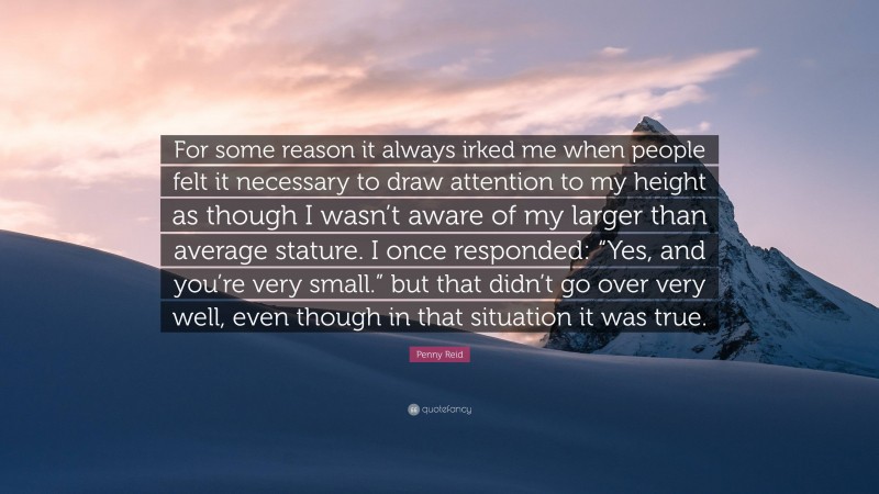 Penny Reid Quote: “For some reason it always irked me when people felt it necessary to draw attention to my height as though I wasn’t aware of my larger than average stature. I once responded: “Yes, and you’re very small.” but that didn’t go over very well, even though in that situation it was true.”