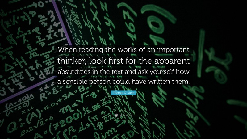 Thomas S. Kuhn Quote: “When reading the works of an important thinker, look first for the apparent absurdities in the text and ask yourself how a sensible person could have written them.”