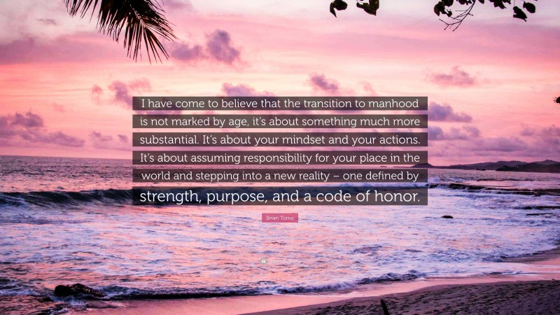 Brian Tome Quote: “I have come to believe that the transition to manhood is not marked by age, it’s about something much more substantial. It’s about your mindset and your actions. It’s about assuming responsibility for your place in the world and stepping into a new reality – one defined by strength, purpose, and a code of honor.”