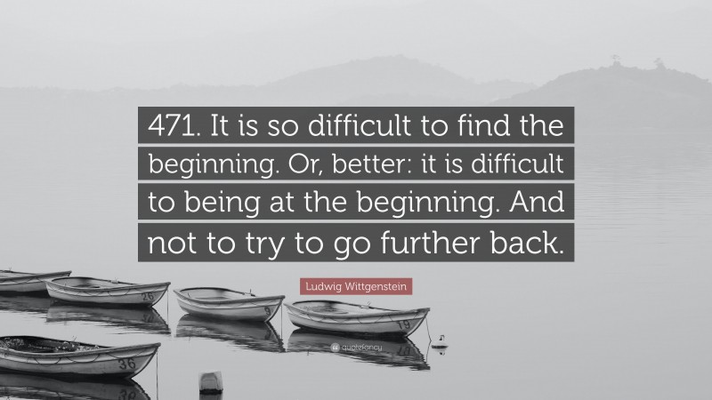 Ludwig Wittgenstein Quote: “471. It is so difficult to find the beginning. Or, better: it is difficult to being at the beginning. And not to try to go further back.”