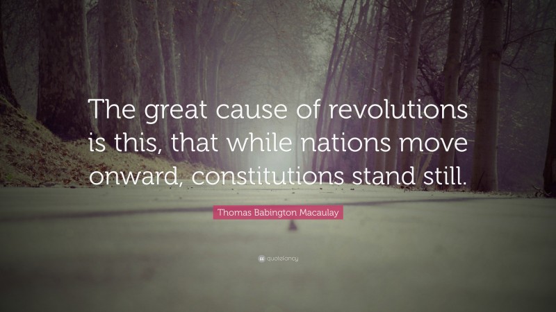 Thomas Babington Macaulay Quote: “The great cause of revolutions is this, that while nations move onward, constitutions stand still.”