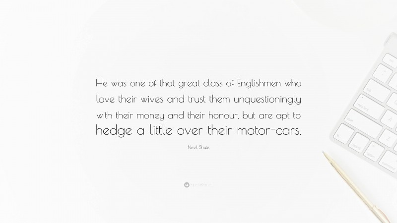 Nevil Shute Quote: “He was one of that great class of Englishmen who love their wives and trust them unquestioningly with their money and their honour, but are apt to hedge a little over their motor-cars.”