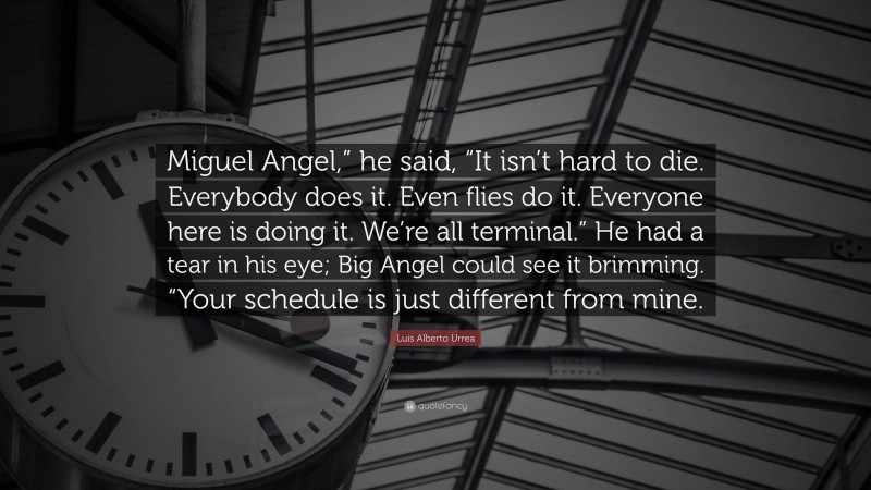 Luis Alberto Urrea Quote: “Miguel Angel,” he said, “It isn’t hard to die. Everybody does it. Even flies do it. Everyone here is doing it. We’re all terminal.” He had a tear in his eye; Big Angel could see it brimming. “Your schedule is just different from mine.”