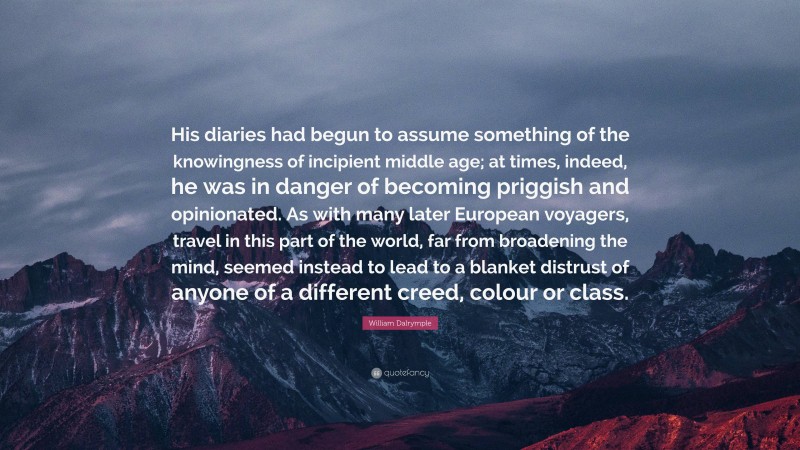 William Dalrymple Quote: “His diaries had begun to assume something of the knowingness of incipient middle age; at times, indeed, he was in danger of becoming priggish and opinionated. As with many later European voyagers, travel in this part of the world, far from broadening the mind, seemed instead to lead to a blanket distrust of anyone of a different creed, colour or class.”