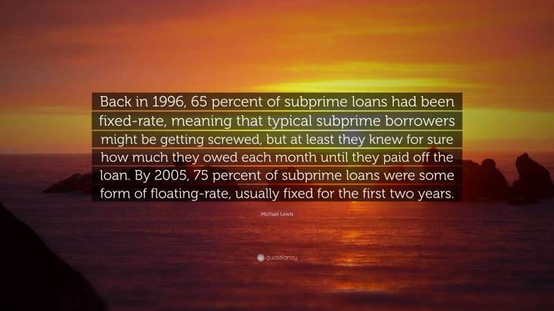 Michael Lewis Quote: “Back in 1996, 65 percent of subprime loans had been fixed-rate, meaning that typical subprime borrowers might be getting screwed, but at least they knew for sure how much they owed each month until they paid off the loan. By 2005, 75 percent of subprime loans were some form of floating-rate, usually fixed for the first two years.”