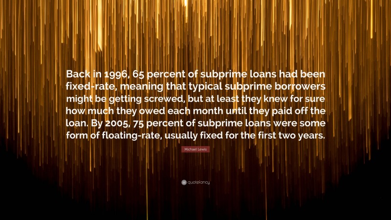 Michael Lewis Quote: “Back in 1996, 65 percent of subprime loans had been fixed-rate, meaning that typical subprime borrowers might be getting screwed, but at least they knew for sure how much they owed each month until they paid off the loan. By 2005, 75 percent of subprime loans were some form of floating-rate, usually fixed for the first two years.”