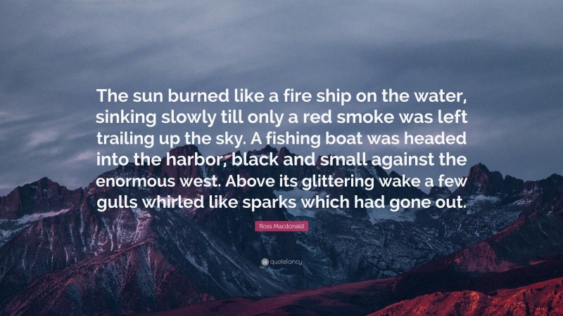 Ross Macdonald Quote: “The sun burned like a fire ship on the water, sinking slowly till only a red smoke was left trailing up the sky. A fishing boat was headed into the harbor, black and small against the enormous west. Above its glittering wake a few gulls whirled like sparks which had gone out.”