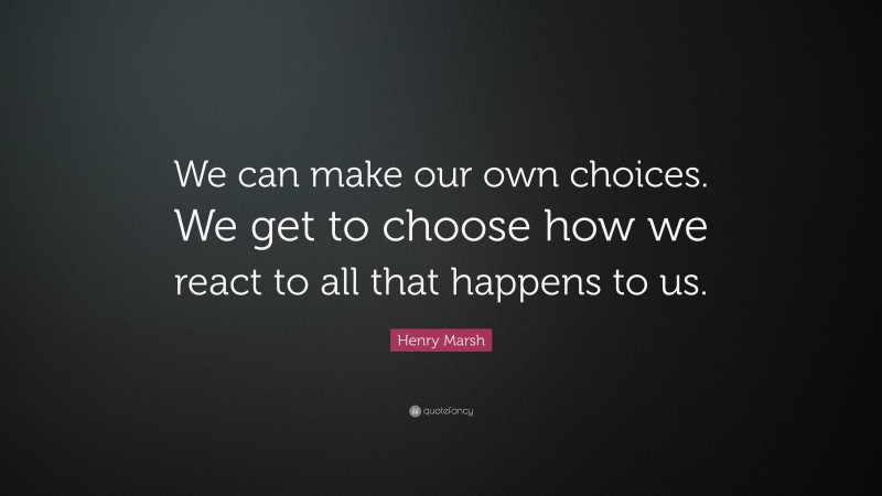 Henry Marsh Quote: “We can make our own choices. We get to choose how we react to all that happens to us.”