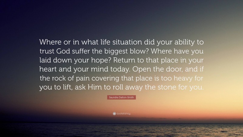 Saundra Dalton-Smith Quote: “Where or in what life situation did your ability to trust God suffer the biggest blow? Where have you laid down your hope? Return to that place in your heart and your mind today. Open the door, and if the rock of pain covering that place is too heavy for you to lift, ask Him to roll away the stone for you.”