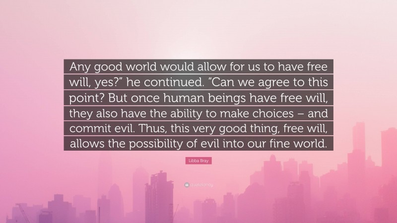Libba Bray Quote: “Any good world would allow for us to have free will, yes?” he continued. “Can we agree to this point? But once human beings have free will, they also have the ability to make choices – and commit evil. Thus, this very good thing, free will, allows the possibility of evil into our fine world.”