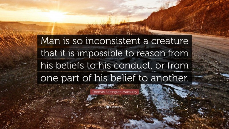Thomas Babington Macaulay Quote: “Man is so inconsistent a creature that it is impossible to reason from his beliefs to his conduct, or from one part of his belief to another.”