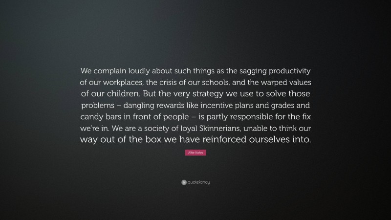 Alfie Kohn Quote: “We complain loudly about such things as the sagging productivity of our workplaces, the crisis of our schools, and the warped values of our children. But the very strategy we use to solve those problems – dangling rewards like incentive plans and grades and candy bars in front of people – is partly responsible for the fix we’re in. We are a society of loyal Skinnerians, unable to think our way out of the box we have reinforced ourselves into.”