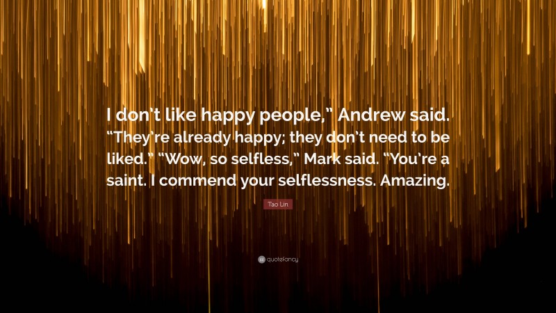 Tao Lin Quote: “I don’t like happy people,” Andrew said. “They’re already happy; they don’t need to be liked.” “Wow, so selfless,” Mark said. “You’re a saint. I commend your selflessness. Amazing.”