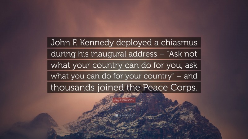 Jay Heinrichs Quote: “John F. Kennedy deployed a chiasmus during his inaugural address – “Ask not what your country can do for you, ask what you can do for your country” – and thousands joined the Peace Corps.”