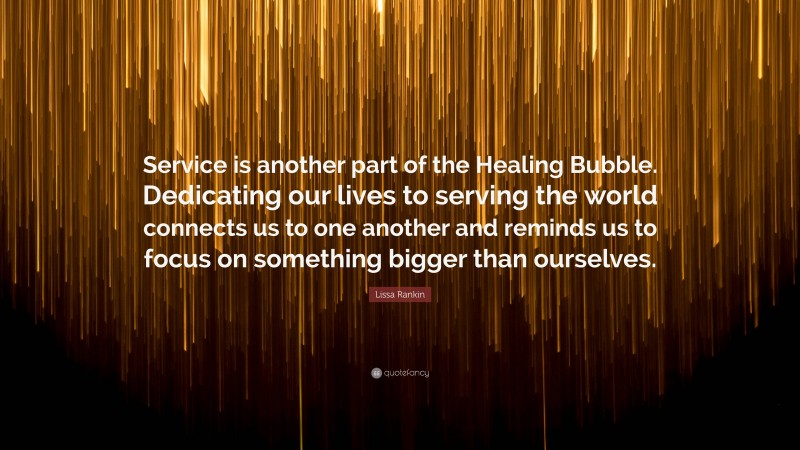 Lissa Rankin Quote: “Service is another part of the Healing Bubble. Dedicating our lives to serving the world connects us to one another and reminds us to focus on something bigger than ourselves.”