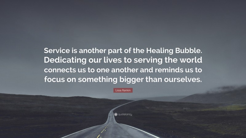 Lissa Rankin Quote: “Service is another part of the Healing Bubble. Dedicating our lives to serving the world connects us to one another and reminds us to focus on something bigger than ourselves.”