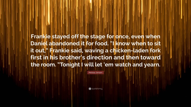 Melissa Jensen Quote: “Frankie stayed off the stage for once, even when Daniel abandoned it for food. “I know when to sit it out,” Frankie said, waving a chicken-laden fork first in his brother’s direction and then toward the room. “Tonight I will let ’em watch and yearn.”