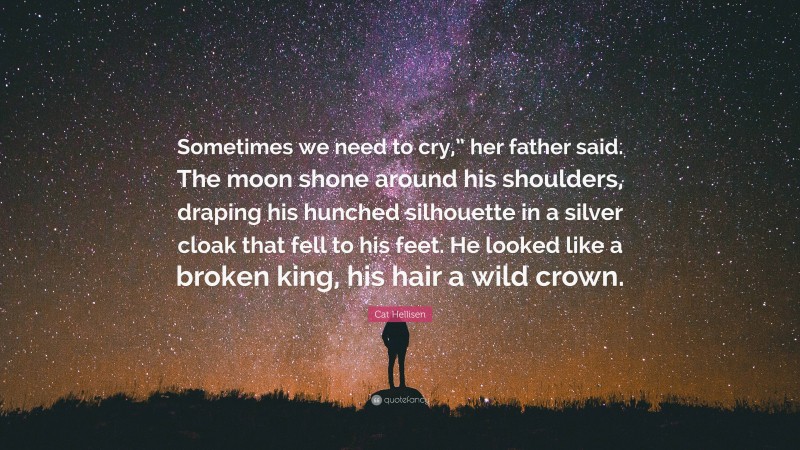 Cat Hellisen Quote: “Sometimes we need to cry,” her father said. The moon shone around his shoulders, draping his hunched silhouette in a silver cloak that fell to his feet. He looked like a broken king, his hair a wild crown.”